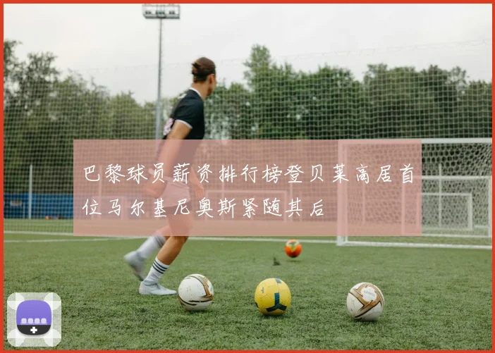 巴黎球员薪资排行榜登贝莱高居首位马尔基尼奥斯紧随其后