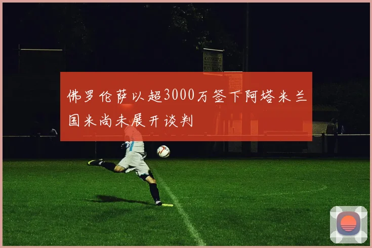 佛罗伦萨以超3000万签下阿塔米兰国米尚未展开谈判