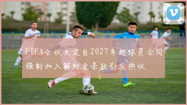 FIFA会议决定自2027年起球员合同强制加入解约金条款引发热议