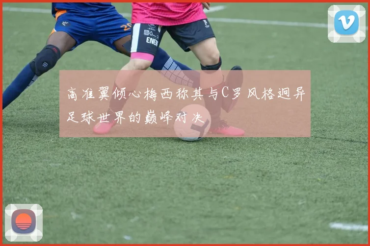 高准翼倾心梅西称其与C罗风格迥异足球世界的巅峰对决