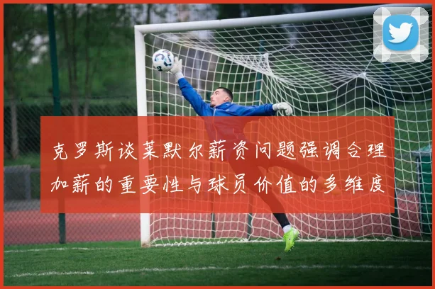 克罗斯谈莱默尔薪资问题强调合理加薪的重要性与球员价值的多维度分析