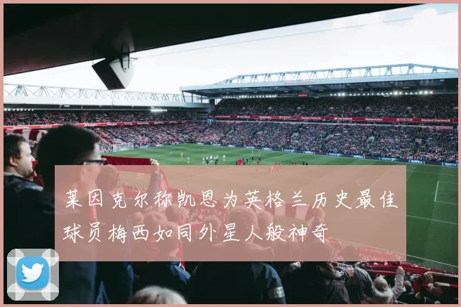 莱因克尔称凯恩为英格兰历史最佳球员梅西如同外星人般神奇