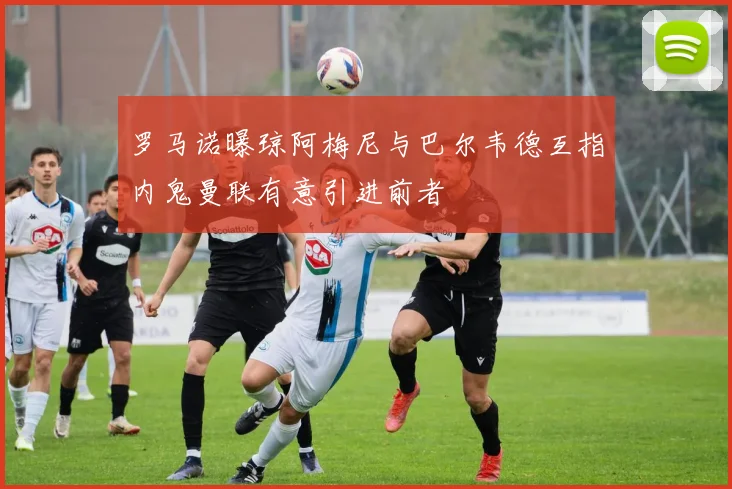 罗马诺曝琼阿梅尼与巴尔韦德互指内鬼曼联有意引进前者