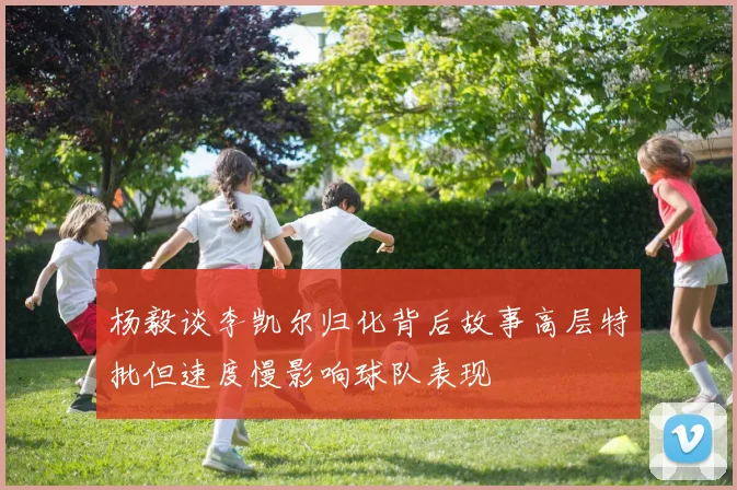 杨毅谈李凯尔归化背后故事高层特批但速度慢影响球队表现