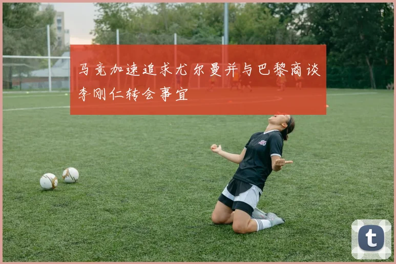 马竞加速追求尤尔曼并与巴黎商谈李刚仁转会事宜