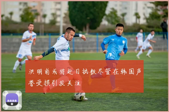 洪明甫或将赴日执教尽管在韩国声誉受损引发关注
