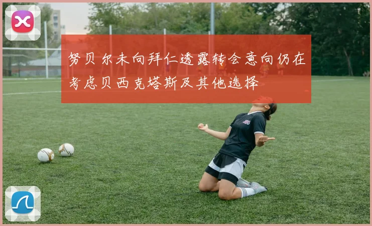 努贝尔未向拜仁透露转会意向仍在考虑贝西克塔斯及其他选择