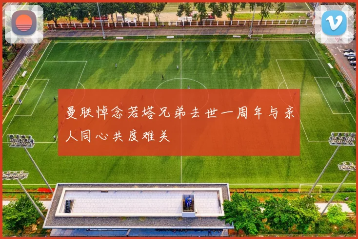 曼联悼念若塔兄弟去世一周年与亲人同心共度难关
