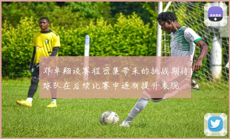 邓卓翔谈赛程密集带来的挑战期待球队在后续比赛中逐渐提升表现
