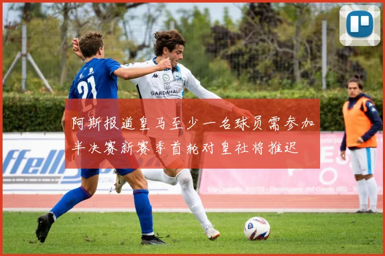 阿斯报道皇马至少一名球员需参加半决赛新赛季首轮对皇社将推迟